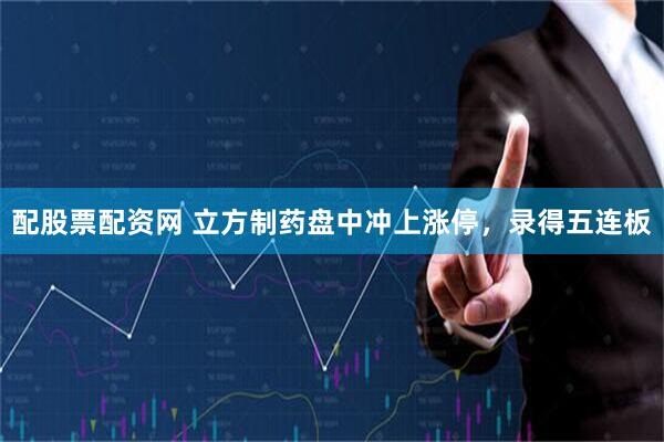 配股票配资网 立方制药盘中冲上涨停，录得五连板