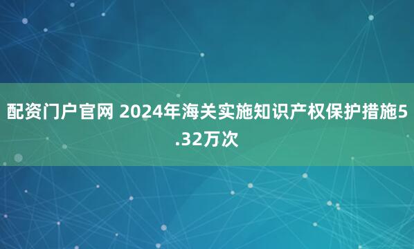 配资门户官网 2024年海关实施知识产权保护措施5.32万次