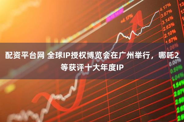 配资平台网 全球IP授权博览会在广州举行，哪吒2等获评十大年度IP