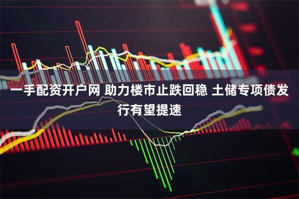 一手配资开户网 助力楼市止跌回稳 土储专项债发行有望提速