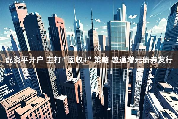 配资平开户 主打“固收+”策略 融通增元债券发行