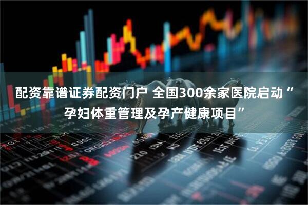 配资靠谱证券配资门户 全国300余家医院启动“孕妇体重管理及孕产健康项目”