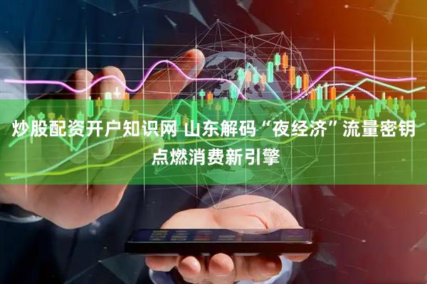 炒股配资开户知识网 山东解码“夜经济”流量密钥 点燃消费新引擎