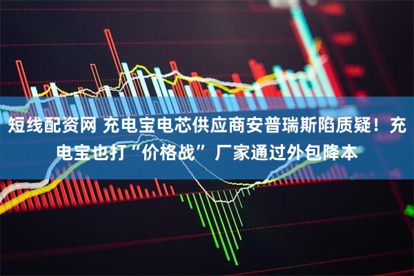 短线配资网 充电宝电芯供应商安普瑞斯陷质疑！充电宝也打“价格战” 厂家通过外包降本