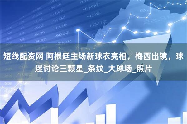 短线配资网 阿根廷主场新球衣亮相，梅西出镜，球迷讨论三颗星_条纹_大球场_照片