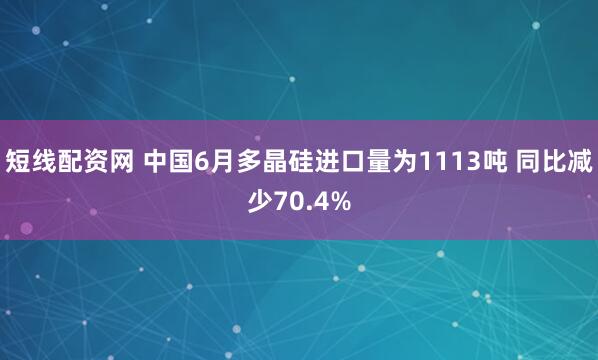 短线配资网 中国6月多晶硅进口量为1113吨 同比减少70.4%
