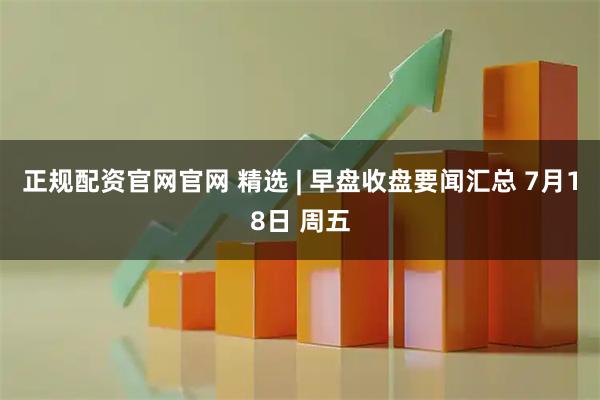 正规配资官网官网 精选 | 早盘收盘要闻汇总 7月18日 周五
