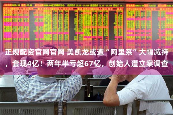 正规配资官网官网 美凯龙或遭“阿里系”大幅减持，套现4亿！两年半亏超67亿，创始人遭立案调查