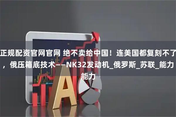 正规配资官网官网 绝不卖给中国！连美国都复刻不了，俄压箱底技术——NK32发动机_俄罗斯_苏联_能力