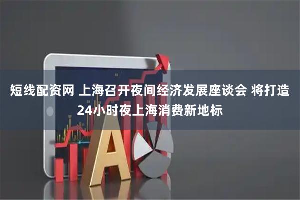 短线配资网 上海召开夜间经济发展座谈会 将打造24小时夜上海消费新地标