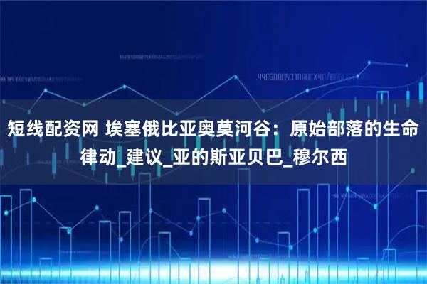 短线配资网 埃塞俄比亚奥莫河谷：原始部落的生命律动_建议_亚的斯亚贝巴_穆尔西