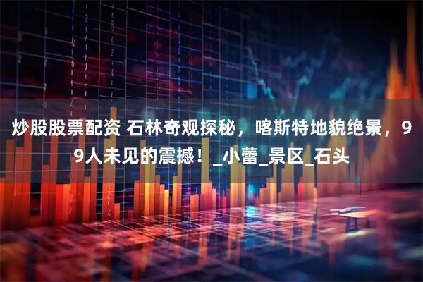 炒股股票配资 石林奇观探秘，喀斯特地貌绝景，99人未见的震撼！_小蕾_景区_石头