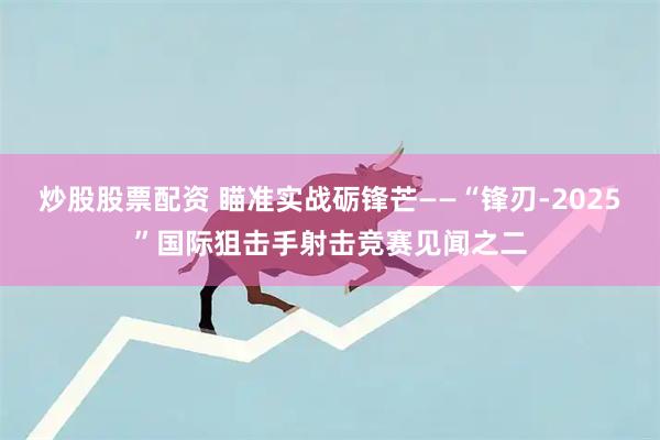 炒股股票配资 瞄准实战砺锋芒——“锋刃-2025”国际狙击手射击竞赛见闻之二