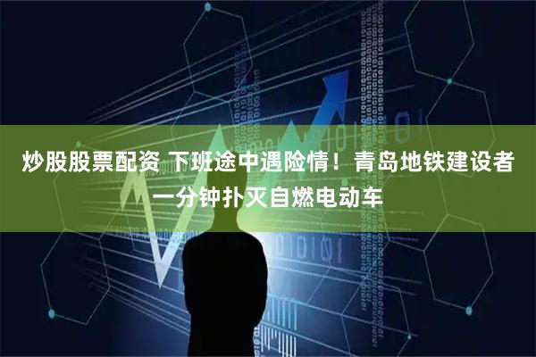 炒股股票配资 下班途中遇险情！青岛地铁建设者一分钟扑灭自燃电动车