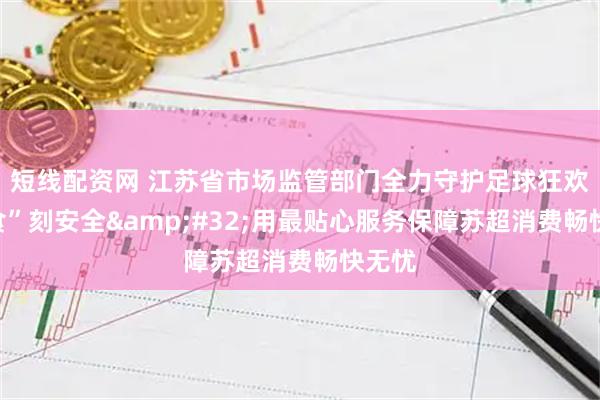 短线配资网 江苏省市场监管部门全力守护足球狂欢的“食”刻安全&#32;用最贴心服务保障苏超消费畅快无忧