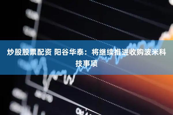 炒股股票配资 阳谷华泰：将继续推进收购波米科技事项