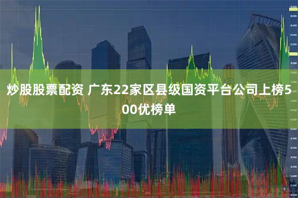 炒股股票配资 广东22家区县级国资平台公司上榜500优榜单