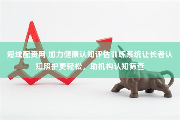 短线配资网 加力健康认知评估训练系统让长者认知照护更轻松，助机构认知筛查