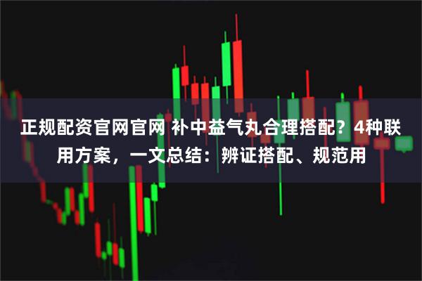 正规配资官网官网 补中益气丸合理搭配？4种联用方案，一文总结：辨证搭配、规范用