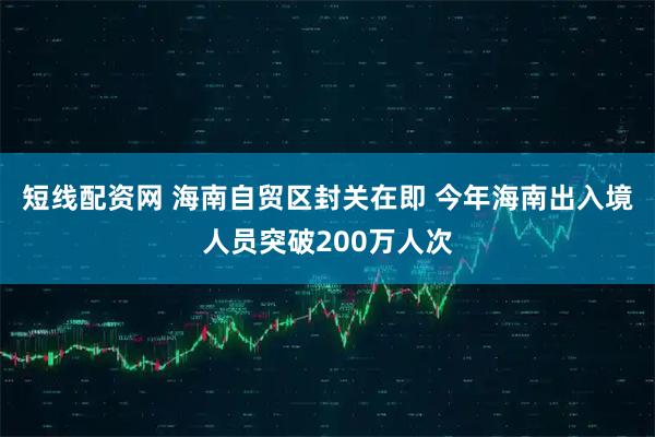 短线配资网 海南自贸区封关在即 今年海南出入境人员突破200万人次