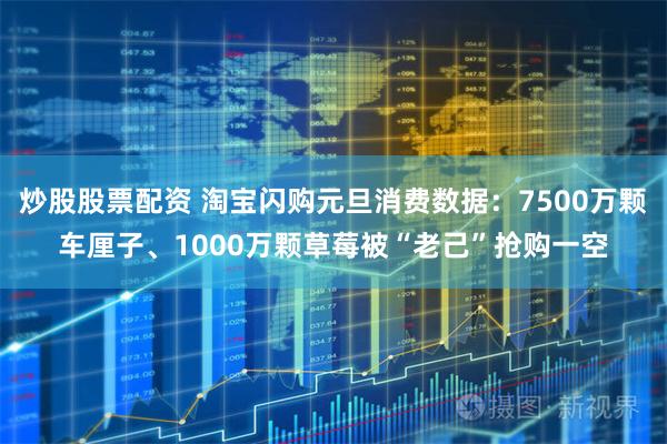 炒股股票配资 淘宝闪购元旦消费数据：7500万颗车厘子、1000万颗草莓被“老己”抢购一空