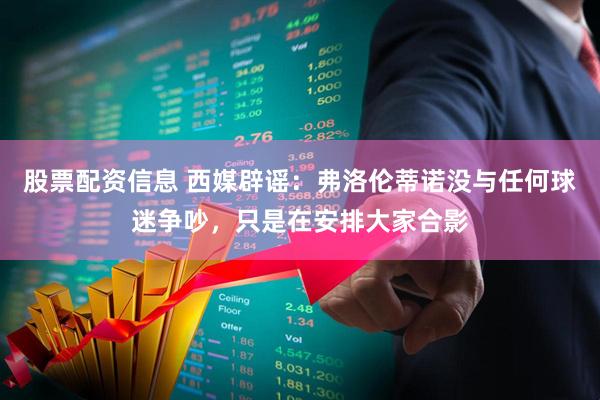 股票配资信息 西媒辟谣：弗洛伦蒂诺没与任何球迷争吵，只是在安排大家合影