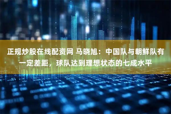 正规炒股在线配资网 马晓旭：中国队与朝鲜队有一定差距，球队达到理想状态的七成水平
