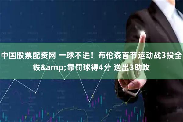 中国股票配资网 一球不进！布伦森首节运动战3投全铁&靠罚球得4分 送出3助攻