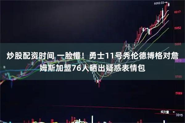 炒股配资时间 一脸懵！勇士11号秀伦德博格对詹姆斯加盟76人晒出疑惑表情包