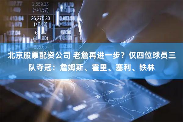 北京股票配资公司 老詹再进一步？仅四位球员三队夺冠：詹姆斯、霍里、塞利、铁林