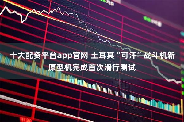 十大配资平台app官网 土耳其“可汗”战斗机新原型机完成首次滑行测试
