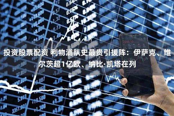 投资股票配资 利物浦队史最贵引援阵：伊萨克、维尔茨超1亿欧、纳比·凯塔在列