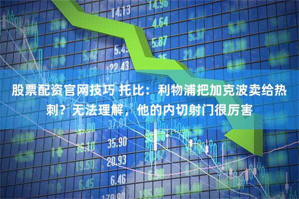 股票配资官网技巧 托比：利物浦把加克波卖给热刺？无法理解，他的内切射门很厉害