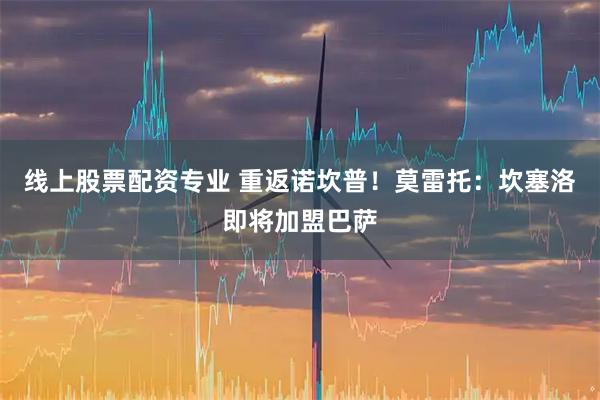 线上股票配资专业 重返诺坎普！莫雷托：坎塞洛即将加盟巴萨