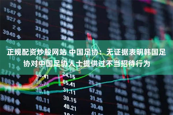 正规配资炒股网站 中国足协:无证据表明韩国足协对中国足协人士提供过不当招待行为