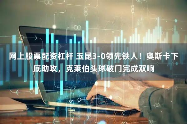 网上股票配资杠杆 玉昆3-0领先铁人！奥斯卡下底助攻，克莱伯头球破门完成双响