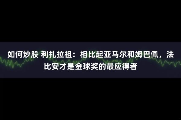 如何炒股 利扎拉祖：相比起亚马尔和姆巴佩，法比安才是金球奖的最应得者