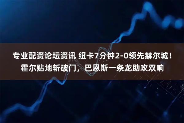 专业配资论坛资讯 纽卡7分钟2-0领先赫尔城！霍尔贴地斩破门，巴恩斯一条龙助攻双响
