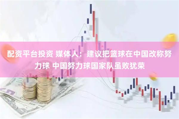 配资平台投资 媒体人：建议把篮球在中国改称努力球 中国努力球国家队虽败犹荣