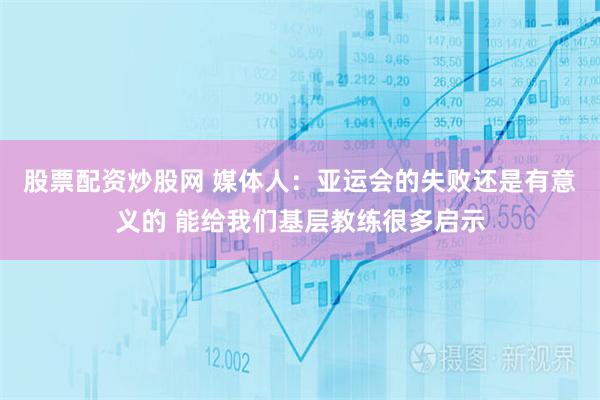 股票配资炒股网 媒体人：亚运会的失败还是有意义的 能给我们基层教练很多启示